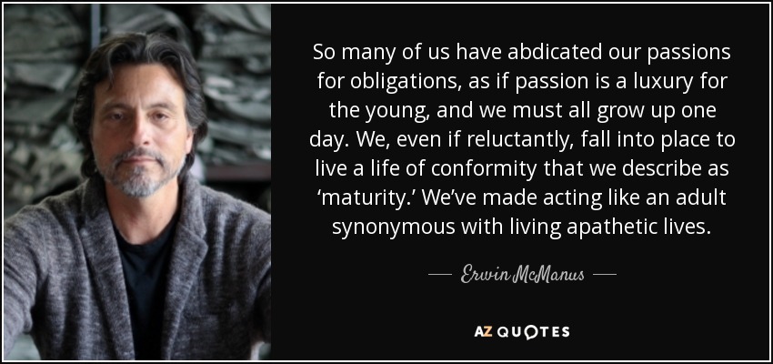 So many of us have abdicated our passions for obligations, as if passion is a luxury for the young, and we must all grow up one day. We, even if reluctantly, fall into place to live a life of conformity that we describe as ‘maturity.’ We’ve made acting like an adult synonymous with living apathetic lives. - Erwin McManus