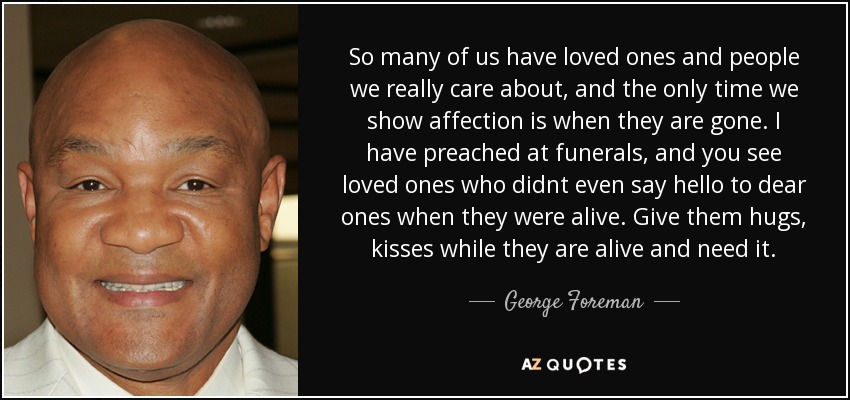 So many of us have loved ones and people we really care about, and the only time we show affection is when they are gone. I have preached at funerals, and you see loved ones who didnt even say hello to dear ones when they were alive. Give them hugs, kisses while they are alive and need it. - George Foreman