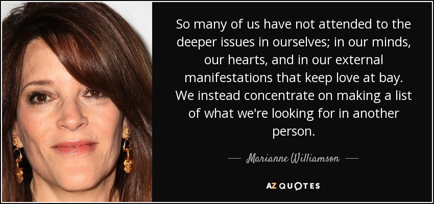 So many of us have not attended to the deeper issues in ourselves; in our minds, our hearts, and in our external manifestations that keep love at bay. We instead concentrate on making a list of what we're looking for in another person. - Marianne Williamson