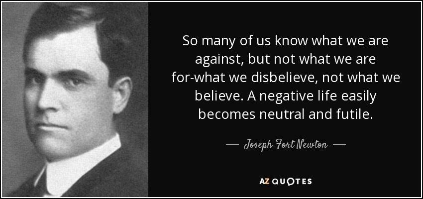So many of us know what we are against, but not what we are for-what we disbelieve, not what we believe. A negative life easily becomes neutral and futile. - Joseph Fort Newton