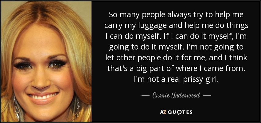 So many people always try to help me carry my luggage and help me do things I can do myself. If I can do it myself, I'm going to do it myself. I'm not going to let other people do it for me, and I think that's a big part of where I came from. I'm not a real prissy girl. - Carrie Underwood