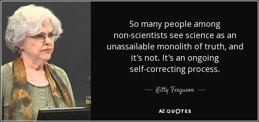 So many people among non-scientists see science as an unassailable monolith of truth, and it's not. It's an ongoing self-correcting process. - Kitty Ferguson