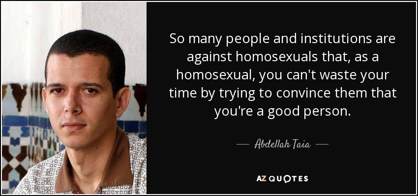 So many people and institutions are against homosexuals that, as a homosexual, you can't waste your time by trying to convince them that you're a good person. - Abdellah Taia
