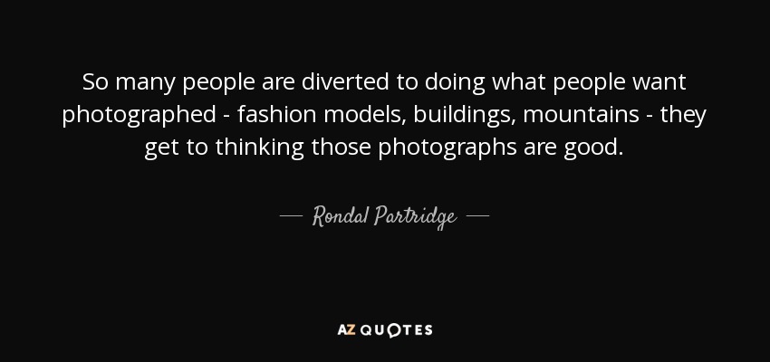 So many people are diverted to doing what people want photographed - fashion models, buildings, mountains - they get to thinking those photographs are good. - Rondal Partridge