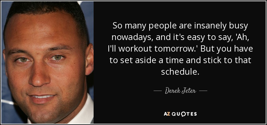 So many people are insanely busy nowadays, and it's easy to say, 'Ah, I'll workout tomorrow.' But you have to set aside a time and stick to that schedule. - Derek Jeter