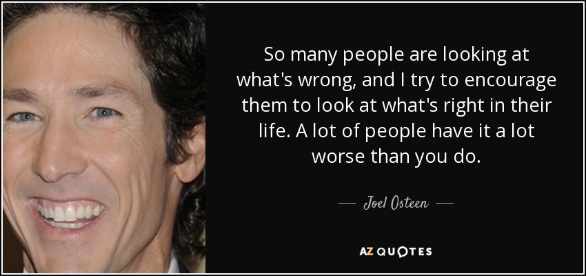 So many people are looking at what's wrong, and I try to encourage them to look at what's right in their life. A lot of people have it a lot worse than you do. - Joel Osteen