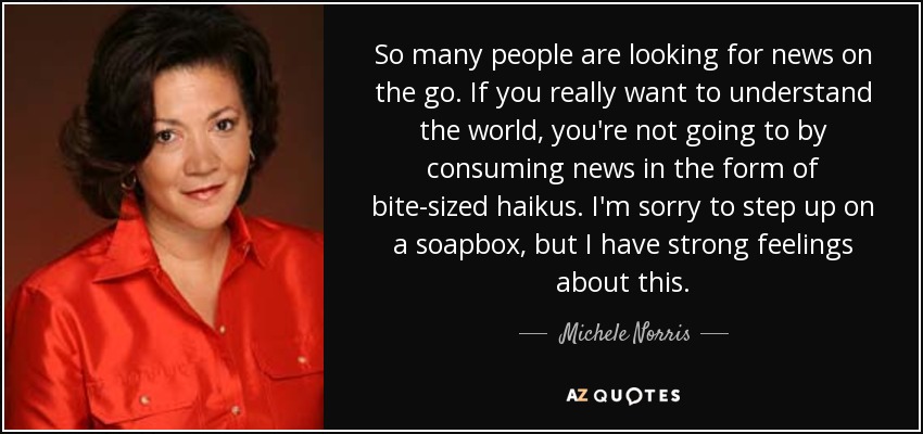 So many people are looking for news on the go. If you really want to understand the world, you're not going to by consuming news in the form of bite-sized haikus. I'm sorry to step up on a soapbox, but I have strong feelings about this. - Michele Norris
