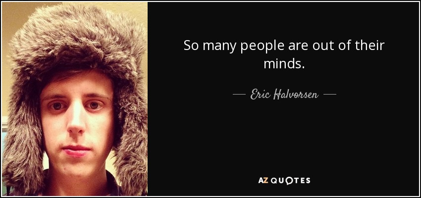 So many people are out of their minds. - Eric Halvorsen