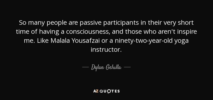 So many people are passive participants in their very short time of having a consciousness, and those who aren't inspire me. Like Malala Yousafzai or a ninety-two-year-old yoga instructor. - Dylan Gelulla