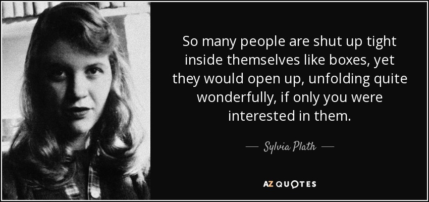 So many people are shut up tight inside themselves like boxes, yet they would open up, unfolding quite wonderfully, if only you were interested in them. - Sylvia Plath