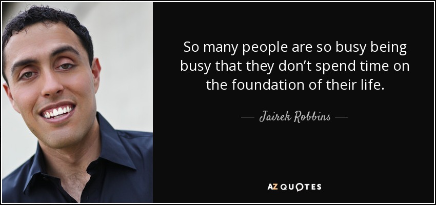 So many people are so busy being busy that they don’t spend time on the foundation of their life. - Jairek Robbins