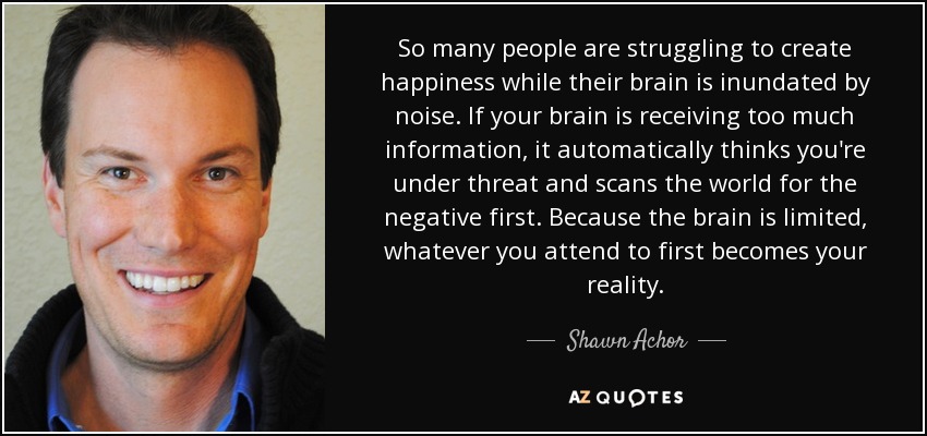 So many people are struggling to create happiness while their brain is inundated by noise. If your brain is receiving too much information, it automatically thinks you're under threat and scans the world for the negative first. Because the brain is limited, whatever you attend to first becomes your reality. - Shawn Achor
