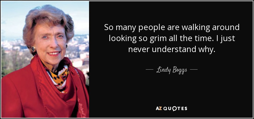 So many people are walking around looking so grim all the time. I just never understand why. - Lindy Boggs
