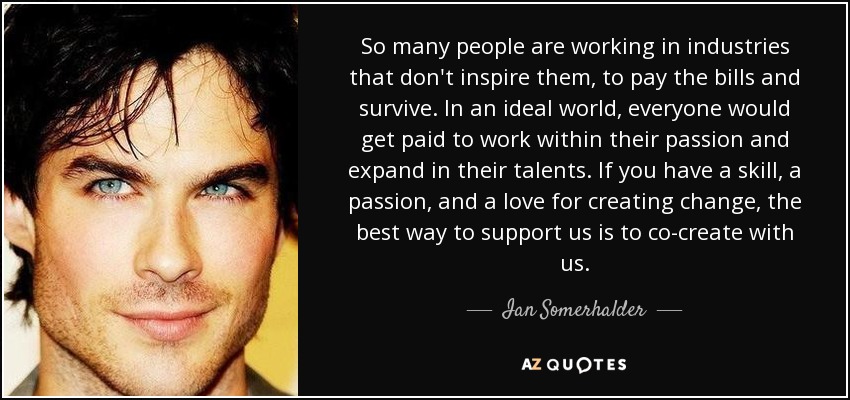 So many people are working in industries that don't inspire them, to pay the bills and survive. In an ideal world, everyone would get paid to work within their passion and expand in their talents. If you have a skill, a passion, and a love for creating change, the best way to support us is to co-create with us. - Ian Somerhalder