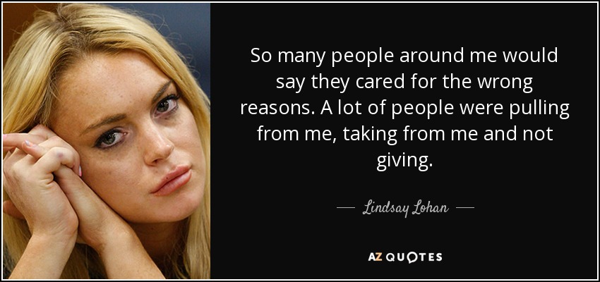 So many people around me would say they cared for the wrong reasons. A lot of people were pulling from me, taking from me and not giving. - Lindsay Lohan