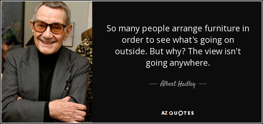 So many people arrange furniture in order to see what's going on outside. But why? The view isn't going anywhere. - Albert Hadley