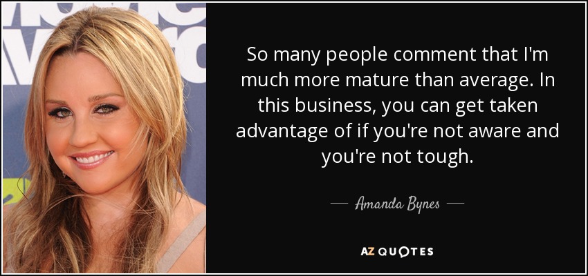 So many people comment that I'm much more mature than average. In this business, you can get taken advantage of if you're not aware and you're not tough. - Amanda Bynes