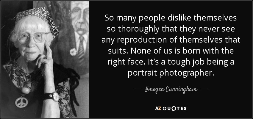 So many people dislike themselves so thoroughly that they never see any reproduction of themselves that suits. None of us is born with the right face. It’s a tough job being a portrait photographer. - Imogen Cunningham