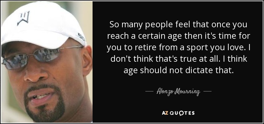 So many people feel that once you reach a certain age then it's time for you to retire from a sport you love. I don't think that's true at all. I think age should not dictate that. - Alonzo Mourning