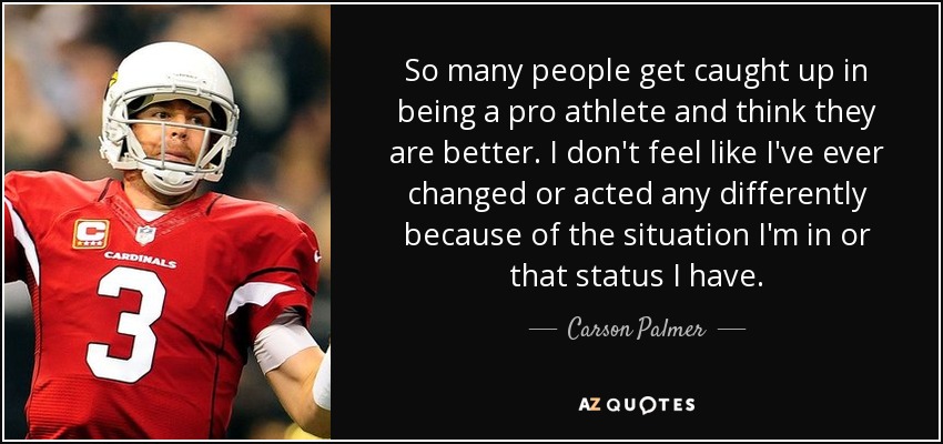 So many people get caught up in being a pro athlete and think they are better. I don't feel like I've ever changed or acted any differently because of the situation I'm in or that status I have. - Carson Palmer