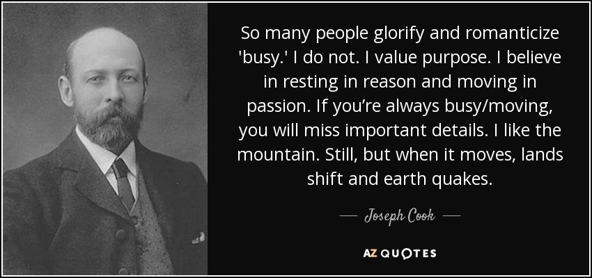 So many people glorify and romanticize 'busy.' I do not. I value purpose. I believe in resting in reason and moving in passion. If you’re always busy/moving, you will miss important details. I like the mountain. Still, but when it moves, lands shift and earth quakes. - Joseph Cook