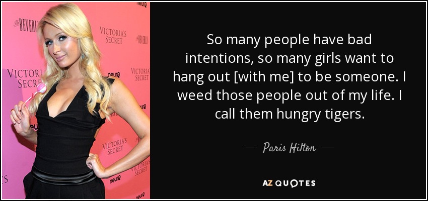 So many people have bad intentions, so many girls want to hang out [with me] to be someone. I weed those people out of my life. I call them hungry tigers. - Paris Hilton