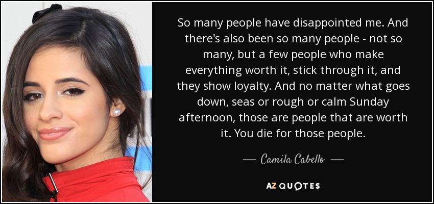 So many people have disappointed me. And there's also been so many people - not so many, but a few people who make everything worth it, stick through it, and they show loyalty. And no matter what goes down, seas or rough or calm Sunday afternoon, those are people that are worth it. You die for those people. - Camila Cabello