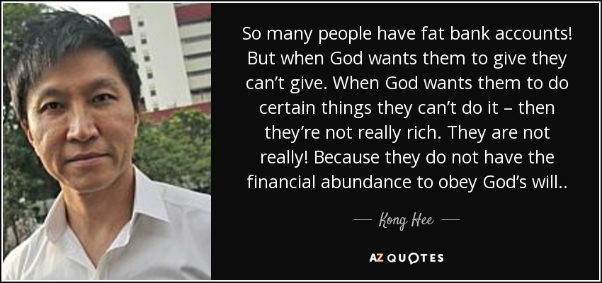 So many people have fat bank accounts! But when God wants them to give they can’t give. When God wants them to do certain things they can’t do it – then they’re not really rich. They are not really! Because they do not have the financial abundance to obey God’s will. . - Kong Hee