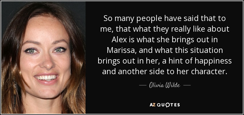 So many people have said that to me, that what they really like about Alex is what she brings out in Marissa, and what this situation brings out in her, a hint of happiness and another side to her character. - Olivia Wilde