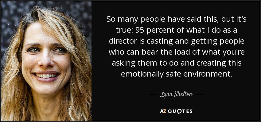 So many people have said this, but it's true: 95 percent of what I do as a director is casting and getting people who can bear the load of what you're asking them to do and creating this emotionally safe environment. - Lynn Shelton