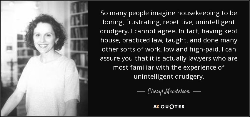 So many people imagine housekeeping to be boring, frustrating, repetitive, unintelligent drudgery. I cannot agree. In fact, having kept house, practiced law, taught, and done many other sorts of work, low and high-paid, I can assure you that it is actually lawyers who are most familiar with the experience of unintelligent drudgery. - Cheryl Mendelson