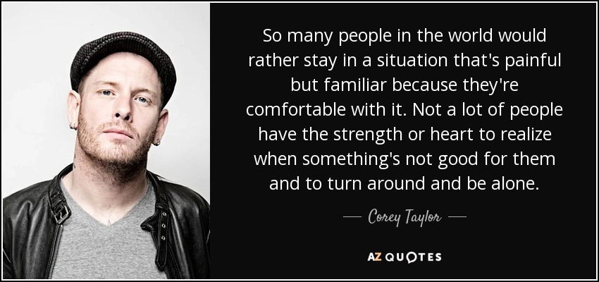 So many people in the world would rather stay in a situation that's painful but familiar because they're comfortable with it. Not a lot of people have the strength or heart to realize when something's not good for them and to turn around and be alone. - Corey Taylor
