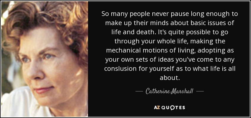 So many people never pause long enough to make up their minds about basic issues of life and death. It's quite possible to go through your whole life, making the mechanical motions of living, adopting as your own sets of ideas you've come to any conslusion for yourself as to what life is all about. - Catherine Marshall