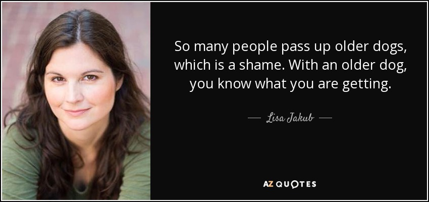 So many people pass up older dogs, which is a shame. With an older dog, you know what you are getting. - Lisa Jakub