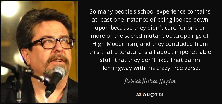 So many people's school experience contains at least one instance of being looked down upon because they didn't care for one or more of the sacred mutant outcroppings of High Modernism, and they concluded from this that Literature is all about impenetrable stuff that they don't like. That damn Hemingway with his crazy free verse. - Patrick Nielsen Hayden
