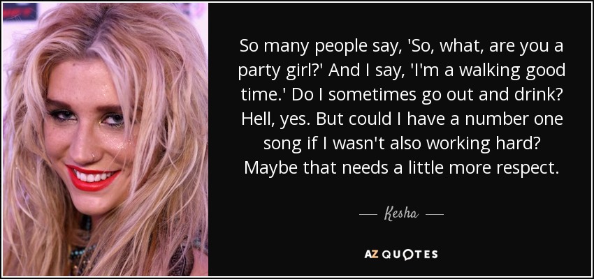 So many people say, 'So, what, are you a party girl?' And I say, 'I'm a walking good time.' Do I sometimes go out and drink? Hell, yes. But could I have a number one song if I wasn't also working hard? Maybe that needs a little more respect. - Kesha