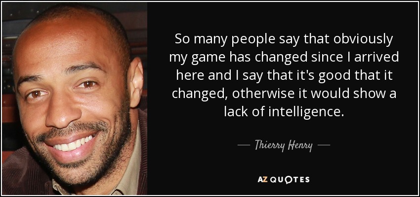 So many people say that obviously my game has changed since I arrived here and I say that it's good that it changed, otherwise it would show a lack of intelligence. - Thierry Henry