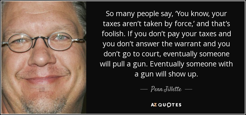 So many people say, ‘You know, your taxes aren’t taken by force,’ and that’s foolish. If you don’t pay your taxes and you don’t answer the warrant and you don’t go to court, eventually someone will pull a gun. Eventually someone with a gun will show up. - Penn Jillette