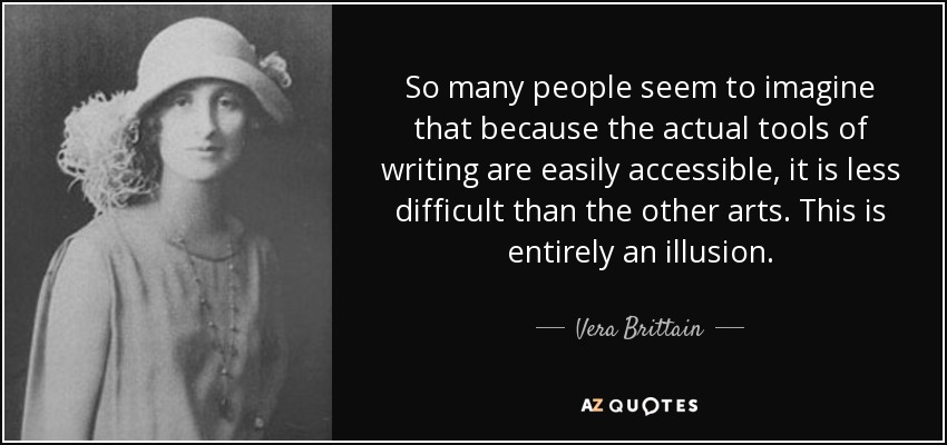 So many people seem to imagine that because the actual tools of writing are easily accessible, it is less difficult than the other arts. This is entirely an illusion. - Vera Brittain