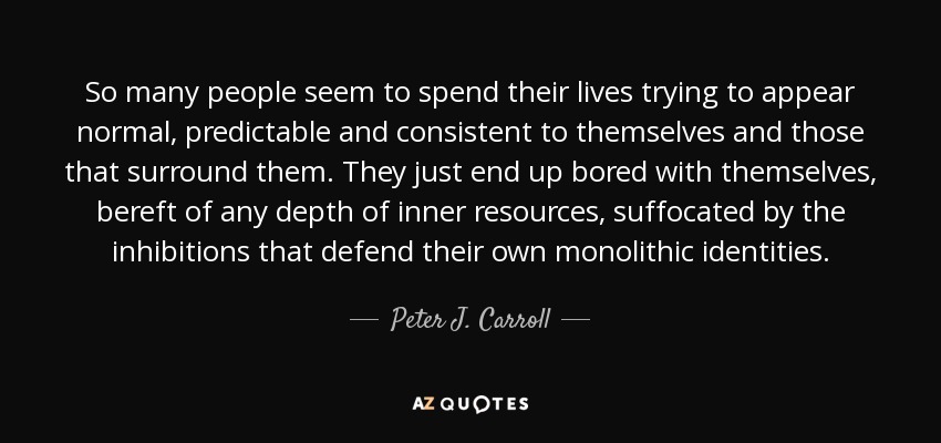 So many people seem to spend their lives trying to appear normal, predictable and consistent to themselves and those that surround them. They just end up bored with themselves, bereft of any depth of inner resources, suffocated by the inhibitions that defend their own monolithic identities. - Peter J. Carroll
