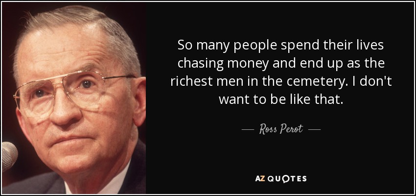 So many people spend their lives chasing money and end up as the richest men in the cemetery. I don't want to be like that. - Ross Perot