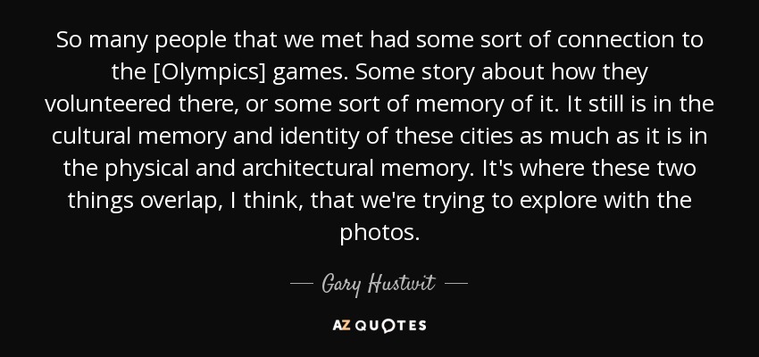 So many people that we met had some sort of connection to the [Olympics] games. Some story about how they volunteered there, or some sort of memory of it. It still is in the cultural memory and identity of these cities as much as it is in the physical and architectural memory. It's where these two things overlap, I think, that we're trying to explore with the photos. - Gary Hustwit