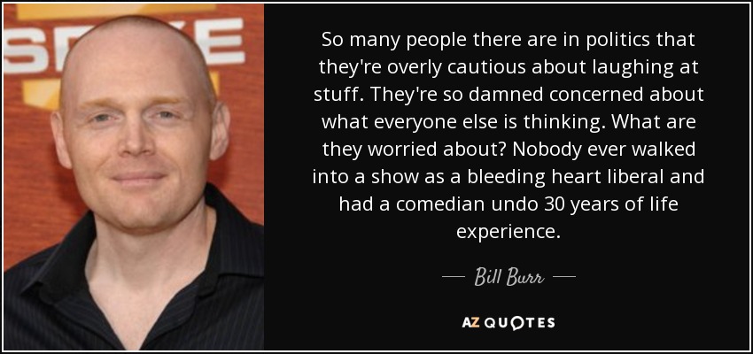 So many people there are in politics that they're overly cautious about laughing at stuff. They're so damned concerned about what everyone else is thinking. What are they worried about? Nobody ever walked into a show as a bleeding heart liberal and had a comedian undo 30 years of life experience. - Bill Burr