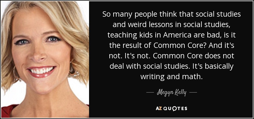 So many people think that social studies and weird lessons in social studies, teaching kids in America are bad, is it the result of Common Core? And it's not. It's not. Common Core does not deal with social studies. It's basically writing and math. - Megyn Kelly