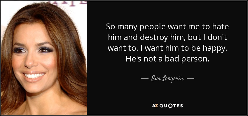So many people want me to hate him and destroy him, but I don't want to. I want him to be happy. He's not a bad person. - Eva Longoria