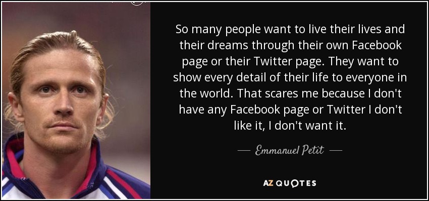 So many people want to live their lives and their dreams through their own Facebook page or their Twitter page. They want to show every detail of their life to everyone in the world. That scares me because I don't have any Facebook page or Twitter I don't like it, I don't want it. - Emmanuel Petit