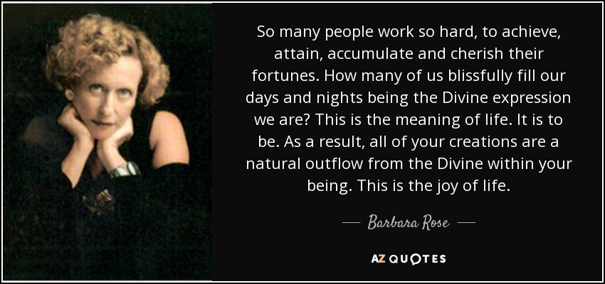 So many people work so hard, to achieve, attain, accumulate and cherish their fortunes. How many of us blissfully fill our days and nights being the Divine expression we are? This is the meaning of life. It is to be. As a result, all of your creations are a natural outflow from the Divine within your being. This is the joy of life. - Barbara Rose