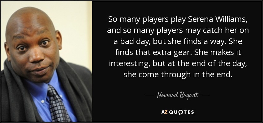 So many players play Serena Williams, and so many players may catch her on a bad day, but she finds a way. She finds that extra gear. She makes it interesting, but at the end of the day, she come through in the end. - Howard Bryant