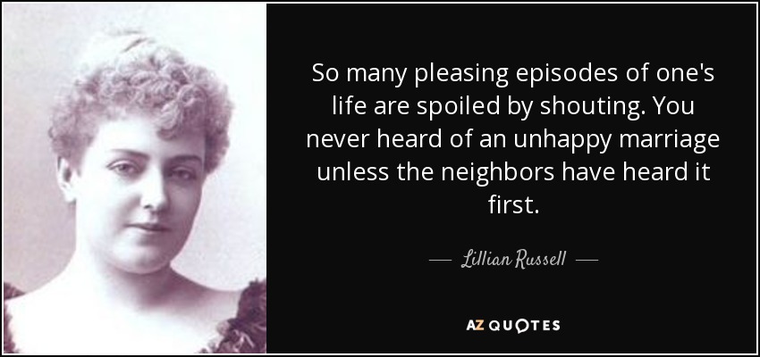 So many pleasing episodes of one's life are spoiled by shouting. You never heard of an unhappy marriage unless the neighbors have heard it first. - Lillian Russell