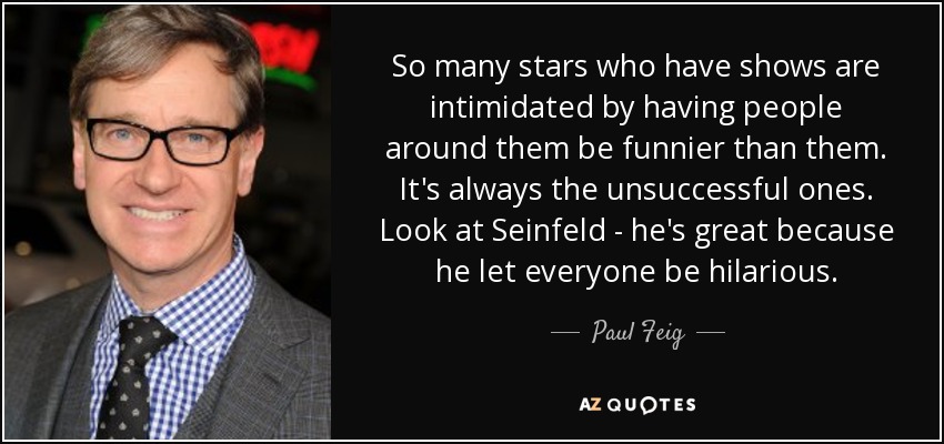 So many stars who have shows are intimidated by having people around them be funnier than them. It's always the unsuccessful ones. Look at Seinfeld - he's great because he let everyone be hilarious. - Paul Feig